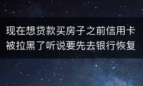 现在想贷款买房子之前信用卡被拉黑了听说要先去银行恢复信誉请问恢复信誉好恢复吗