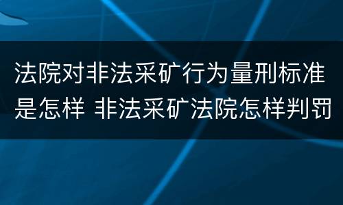 法院对非法采矿行为量刑标准是怎样 非法采矿法院怎样判罚金