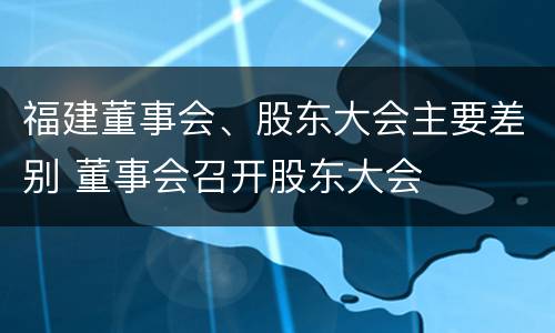 福建董事会、股东大会主要差别 董事会召开股东大会