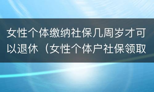 女性个体缴纳社保几周岁才可以退休（女性个体户社保领取年龄）