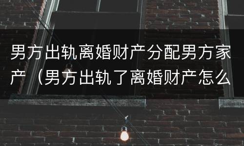 男方出轨离婚财产分配男方家产（男方出轨了离婚财产怎么分配）