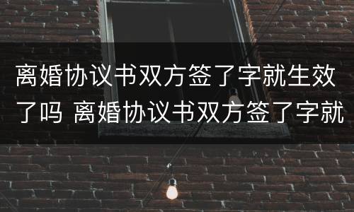 离婚协议书双方签了字就生效了吗 离婚协议书双方签了字就生效了吗怎么办