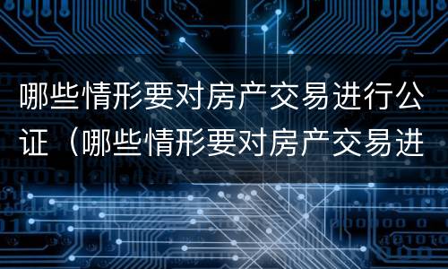 哪些情形要对房产交易进行公证（哪些情形要对房产交易进行公证处理）
