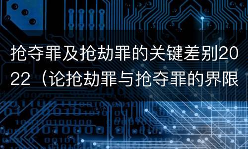 抢夺罪及抢劫罪的关键差别2022（论抢劫罪与抢夺罪的界限）