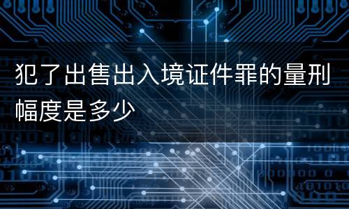 犯了出售出入境证件罪的量刑幅度是多少