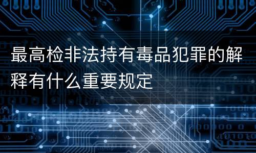 最高检非法持有毒品犯罪的解释有什么重要规定