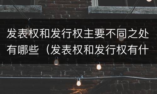 发表权和发行权主要不同之处有哪些（发表权和发行权有什么区别）