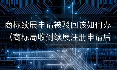商标续展申请被驳回该如何办（商标局收到续展注册申请后,原则上不进行）