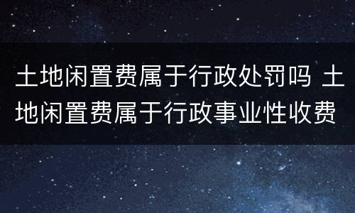 土地闲置费属于行政处罚吗 土地闲置费属于行政事业性收费吗