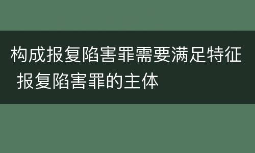 构成报复陷害罪需要满足特征 报复陷害罪的主体