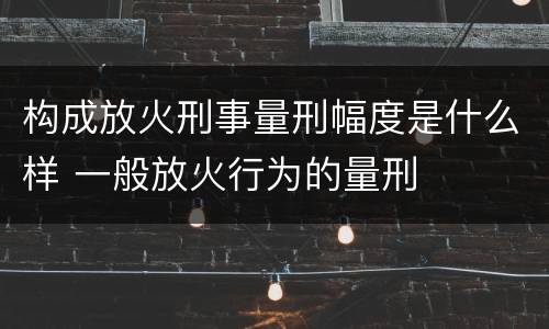 构成放火刑事量刑幅度是什么样 一般放火行为的量刑
