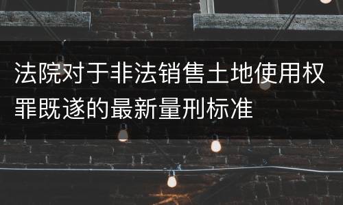 法院对于非法销售土地使用权罪既遂的最新量刑标准