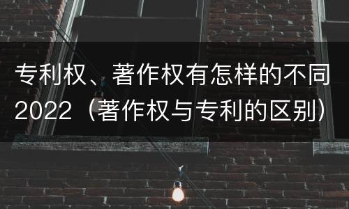 专利权、著作权有怎样的不同2022（著作权与专利的区别）