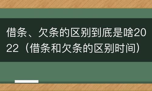 借条、欠条的区别到底是啥2022（借条和欠条的区别时间）