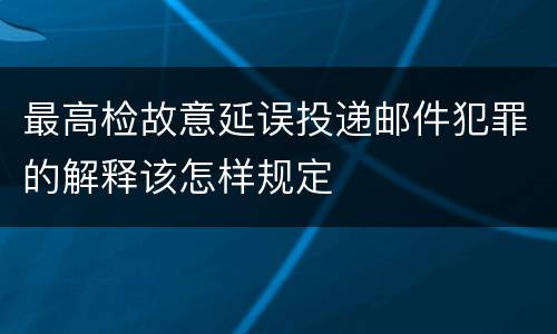 最高检故意延误投递邮件犯罪的解释该怎样规定