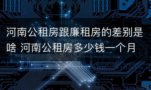 河南公租房跟廉租房的差别是啥 河南公租房多少钱一个月