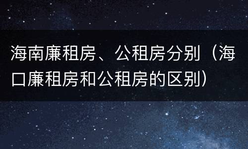 海南廉租房、公租房分别（海口廉租房和公租房的区别）