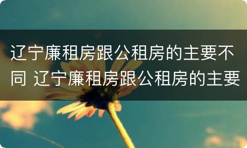 辽宁廉租房跟公租房的主要不同 辽宁廉租房跟公租房的主要不同在哪