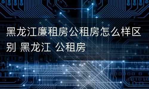 黑龙江廉租房公租房怎么样区别 黑龙江 公租房