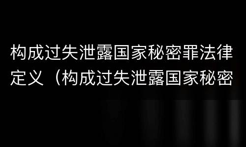 构成过失泄露国家秘密罪法律定义（构成过失泄露国家秘密罪法律定义的是）