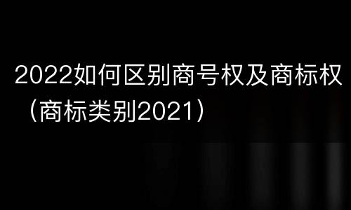 2022如何区别商号权及商标权（商标类别2021）