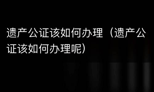 遗产公证该如何办理（遗产公证该如何办理呢）