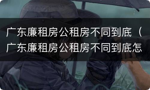 广东廉租房公租房不同到底（广东廉租房公租房不同到底怎么办）