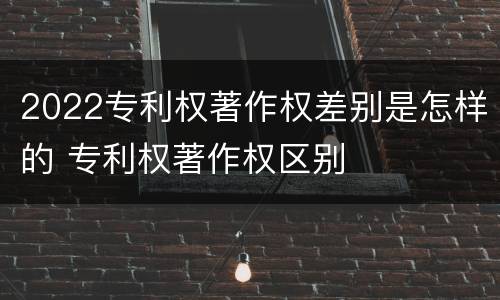 2022专利权著作权差别是怎样的 专利权著作权区别