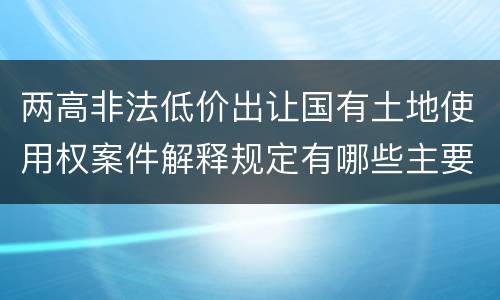 两高非法低价出让国有土地使用权案件解释规定有哪些主要内容