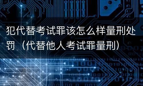 犯代替考试罪该怎么样量刑处罚（代替他人考试罪量刑）