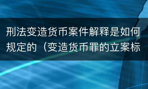 刑法变造货币案件解释是如何规定的（变造货币罪的立案标准）