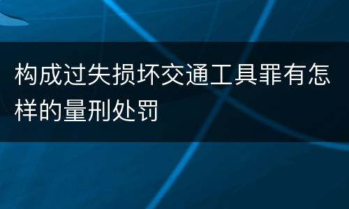 构成过失损坏交通工具罪有怎样的量刑处罚