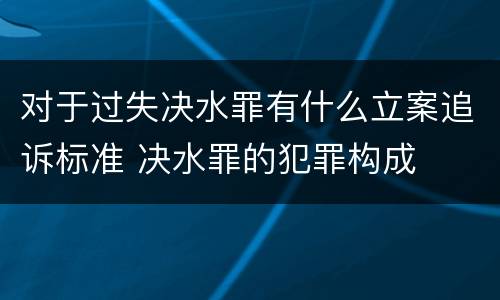 对于过失决水罪有什么立案追诉标准 决水罪的犯罪构成