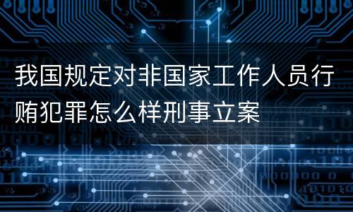 我国规定对非国家工作人员行贿犯罪怎么样刑事立案