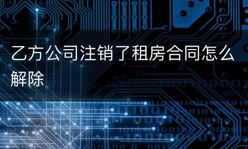 乙方公司注销了租房合同怎么解除