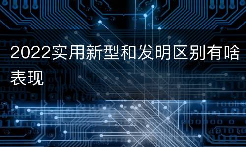 2022实用新型和发明区别有啥表现