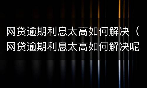 网贷逾期利息太高如何解决（网贷逾期利息太高如何解决呢）