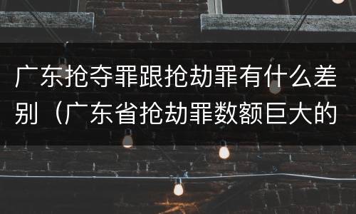 广东抢夺罪跟抢劫罪有什么差别（广东省抢劫罪数额巨大的标准）