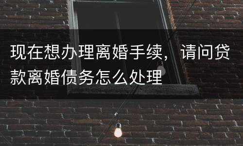 现在想办理离婚手续，请问贷款离婚债务怎么处理