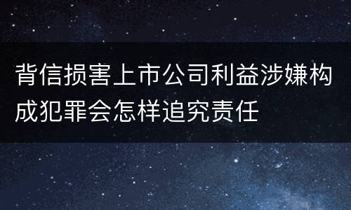 背信损害上市公司利益涉嫌构成犯罪会怎样追究责任