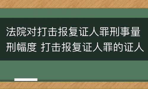 法院对打击报复证人罪刑事量刑幅度 打击报复证人罪的证人范围