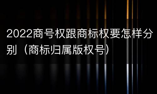 2022商号权跟商标权要怎样分别（商标归属版权号）