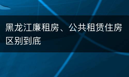 黑龙江廉租房、公共租赁住房区别到底