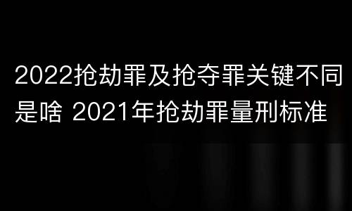 2022抢劫罪及抢夺罪关键不同是啥 2021年抢劫罪量刑标准