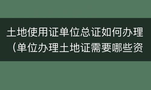 土地使用证单位总证如何办理（单位办理土地证需要哪些资料）