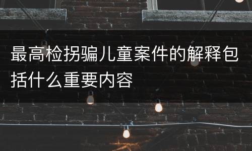 最高检拐骗儿童案件的解释包括什么重要内容