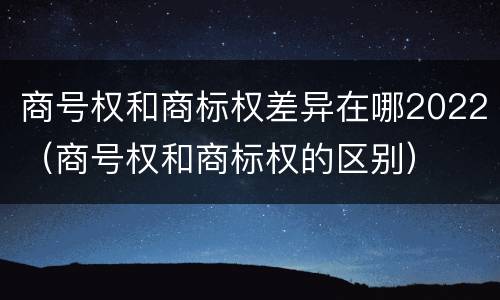 商号权和商标权差异在哪2022（商号权和商标权的区别）