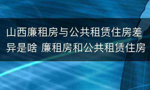 山西廉租房与公共租赁住房差异是啥 廉租房和公共租赁住房的区别