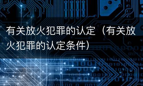 有关放火犯罪的认定（有关放火犯罪的认定条件）