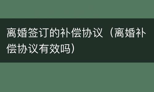 离婚签订的补偿协议（离婚补偿协议有效吗）